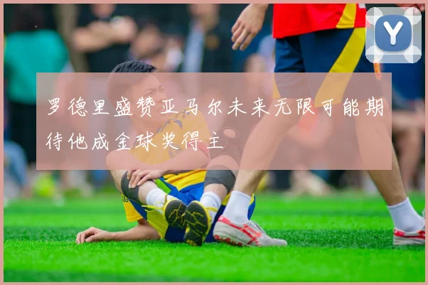 罗德里盛赞亚马尔未来无限可能期待他成金球奖得主