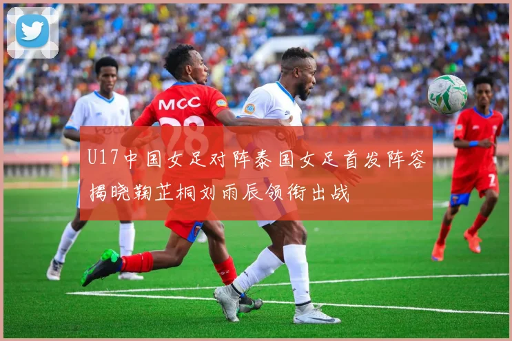 U17中国女足对阵泰国女足首发阵容揭晓鞠芷桐刘雨辰领衔出战