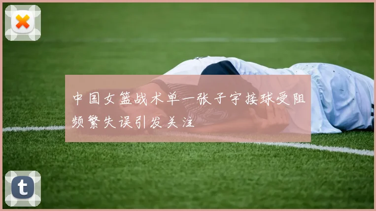 中国女篮战术单一张子宇接球受阻频繁失误引发关注