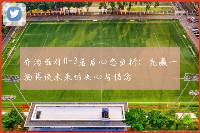 乔治面对0-3落后心态分析：先赢一场再谈未来的决心与信念