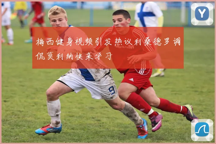 梅西健身视频引发热议利桑德罗调侃莫利纳快来学习