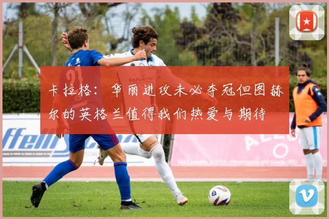 卡拉格:华丽进攻未必夺冠但图赫尔的英格兰值得我们热爱与期待
