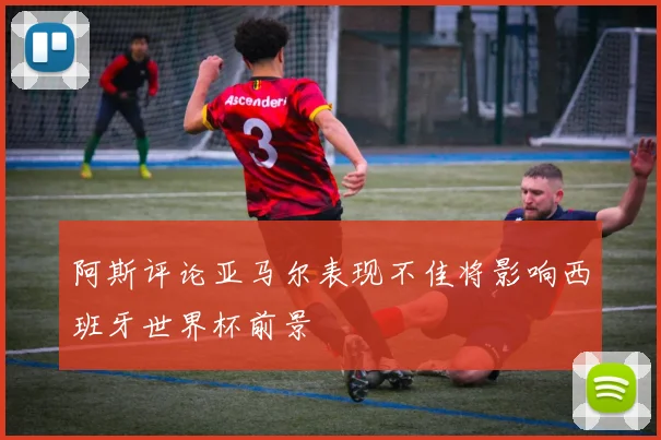 阿斯评论亚马尔表现不佳将影响西班牙世界杯前景