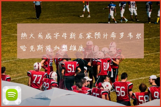 热火或成字母新东家预计希罗韦尔哈克斯将加盟雄鹿
