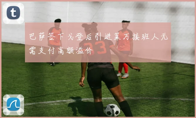 巴萨签下戈登后引进莱万接班人无需支付高额溢价