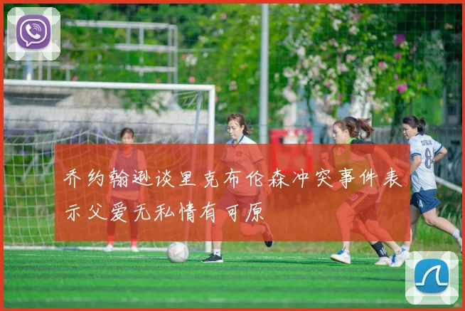 乔约翰逊谈里克布伦森冲突事件表示父爱无私情有可原