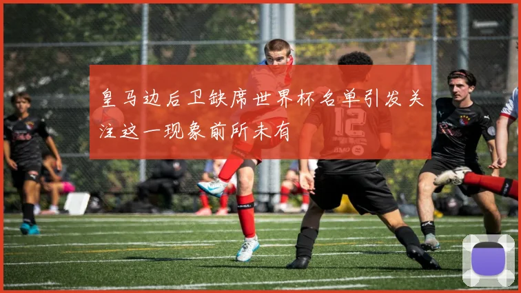 皇马边后卫缺席世界杯名单引发关注这一现象前所未有