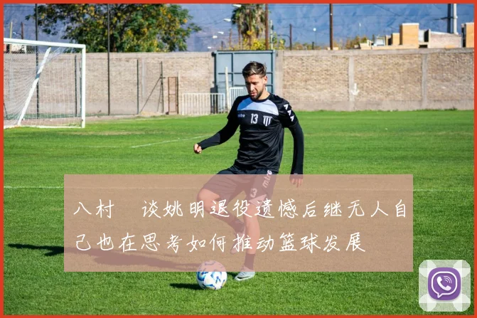 八村塁谈姚明退役遗憾后继无人自己也在思考如何推动篮球发展