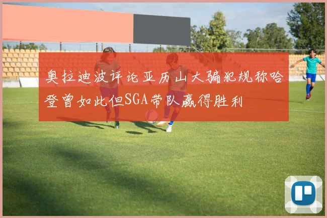 奥拉迪波评论亚历山大骗犯规称哈登曾如此但SGA带队赢得胜利