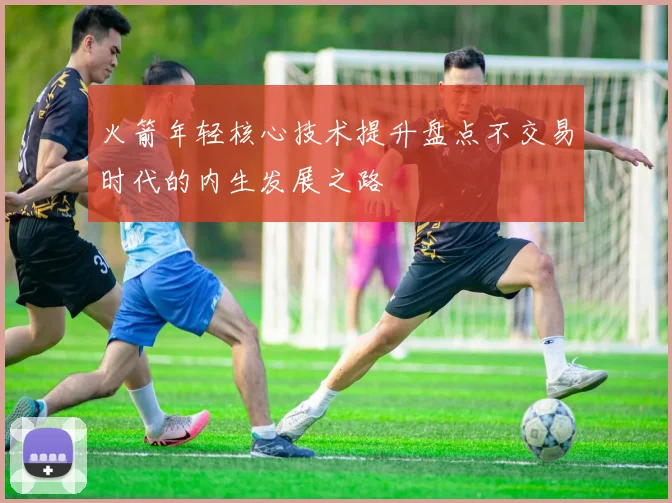 火箭年轻核心技术提升盘点不交易时代的内生发展之路