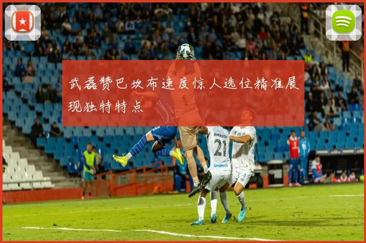 武磊赞巴坎布速度惊人选位精准展现独特特点