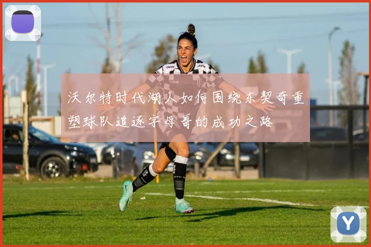 沃尔特时代湖人如何围绕东契奇重塑球队追逐字母哥的成功之路