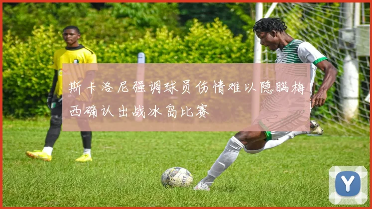 斯卡洛尼强调球员伤情难以隐瞒梅西确认出战冰岛比赛