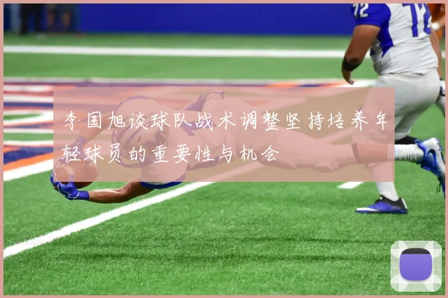 李国旭谈球队战术调整坚持培养年轻球员的重要性与机会