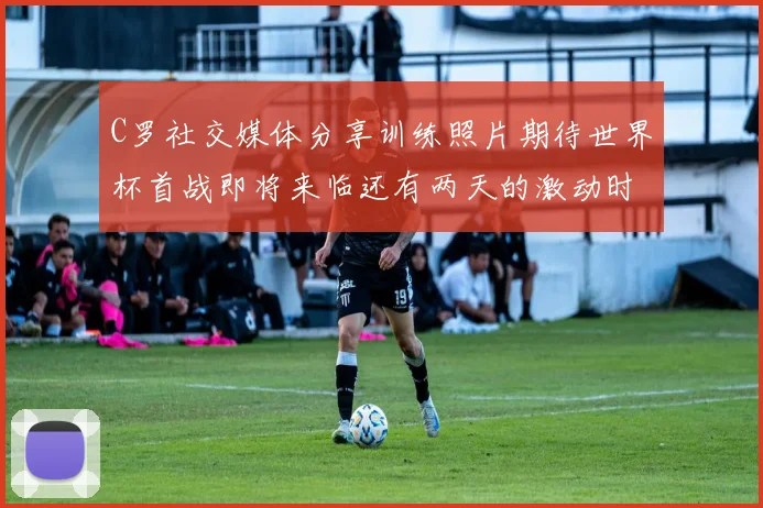 C罗社交媒体分享训练照片期待世界杯首战即将来临还有两天的激动时刻
