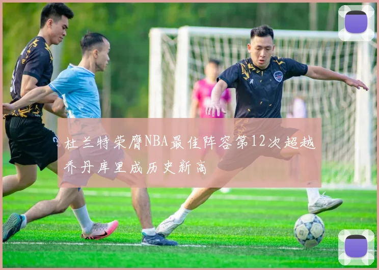杜兰特荣膺NBA最佳阵容第12次超越乔丹库里成历史新高