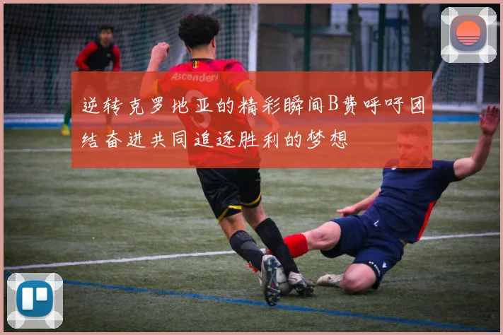 逆转克罗地亚的精彩瞬间B费呼吁团结奋进共同追逐胜利的梦想