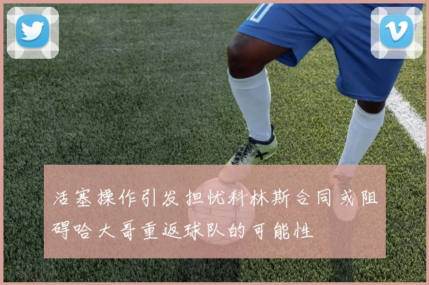 活塞操作引发担忧科林斯合同或阻碍哈大哥重返球队的可能性