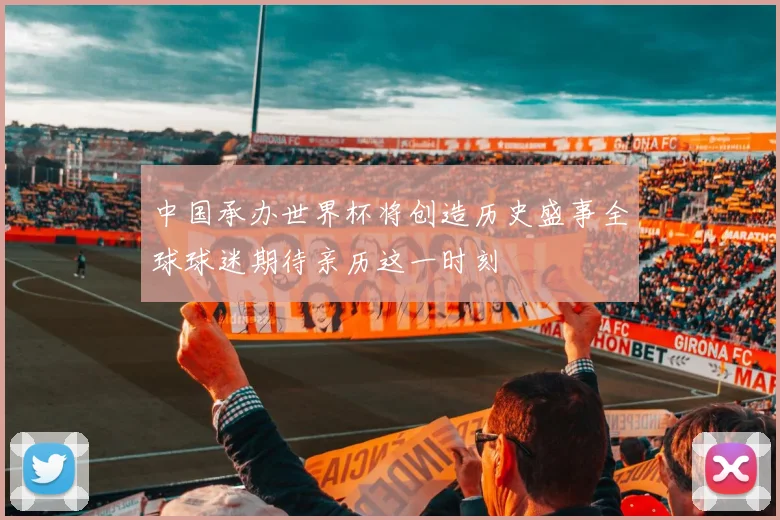中国承办世界杯将创造历史盛事全球球迷期待亲历这一时刻
