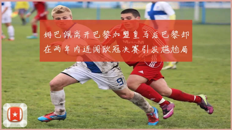 姆巴佩离开巴黎加盟皇马后巴黎却在两年内连闯欧冠决赛引发尴尬局面