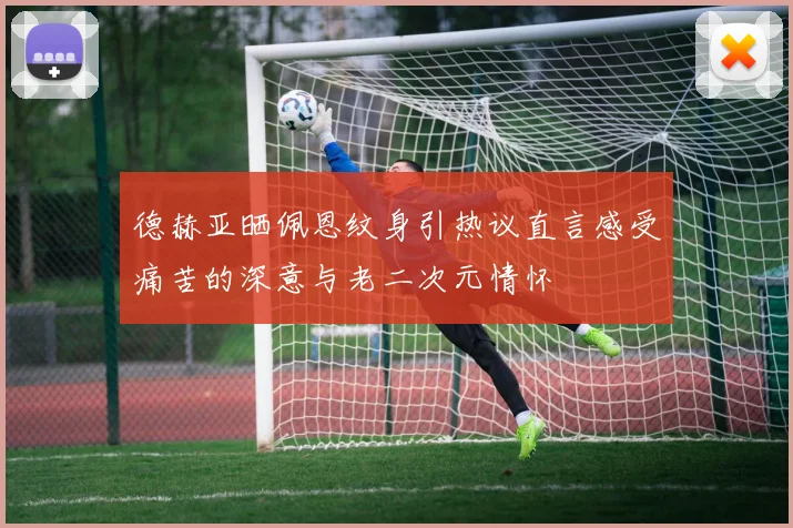 德赫亚晒佩恩纹身引热议直言感受痛苦的深意与老二次元情怀