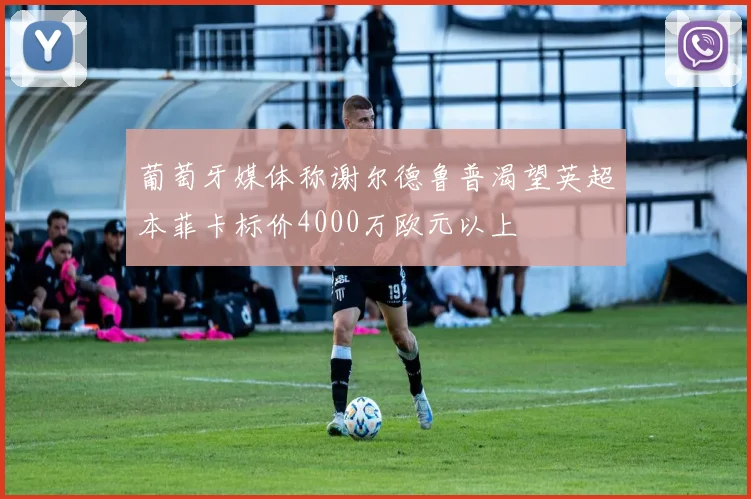 葡萄牙媒体称谢尔德鲁普渴望英超本菲卡标价4000万欧元以上