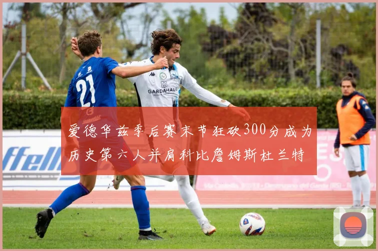 爱德华兹季后赛末节狂砍300分成为历史第六人并肩科比詹姆斯杜兰特韦德