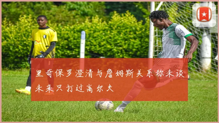 里奇保罗澄清与詹姆斯关系称未谈未来只打过高尔夫