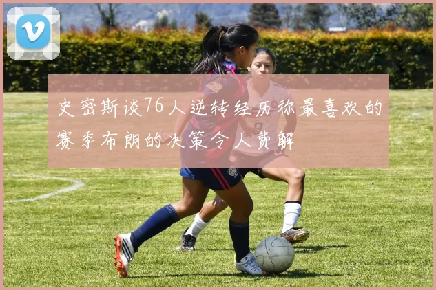 史密斯谈76人逆转经历称最喜欢的赛季布朗的决策令人费解