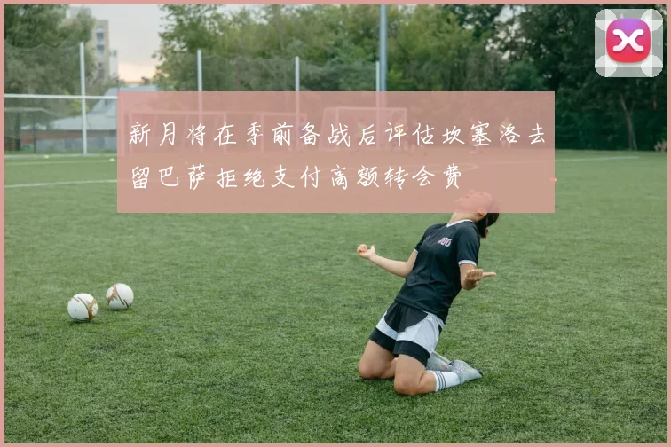 新月将在季前备战后评估坎塞洛去留巴萨拒绝支付高额转会费