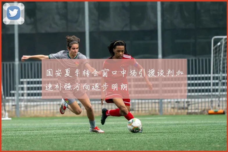 国安夏季转会窗口中场引援谈判加速补强方向逐步明朗